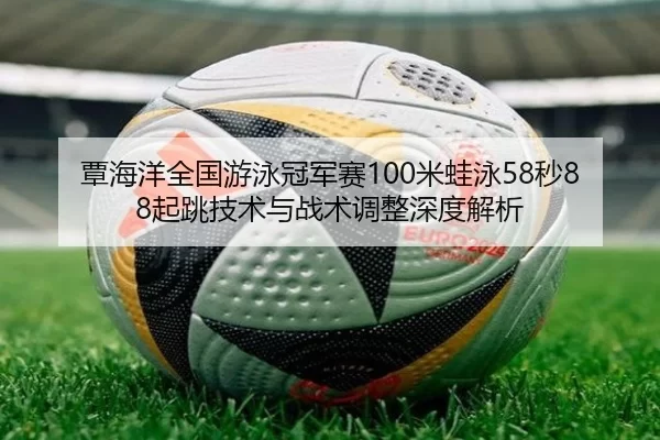 覃海洋全国游泳冠军赛100米蛙泳58秒88起跳技术与战术调整深度解析